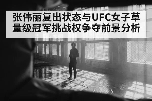 张伟丽复出状态与UFC女子草量级冠军挑战权争夺前景分析